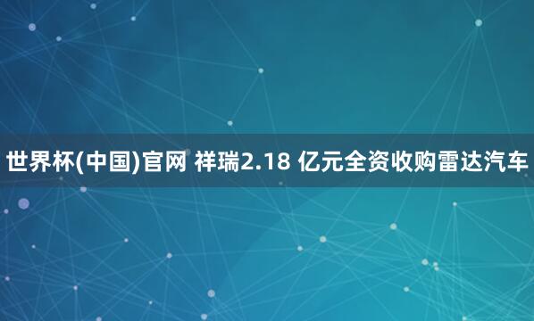 世界杯(中国)官网 祥瑞2.18 亿元全资收购雷达汽车