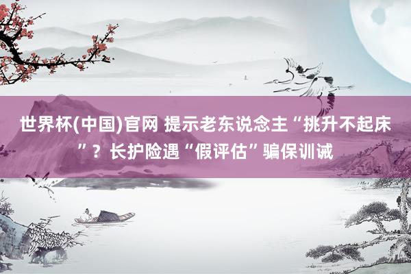 世界杯(中国)官网 提示老东说念主“挑升不起床”？长护险遇“假评估”骗保训诫