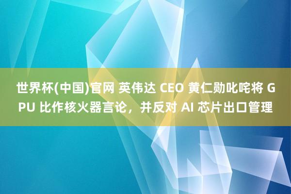 世界杯(中国)官网 英伟达 CEO 黄仁勋叱咤将 GPU 比作核火器言论，并反对 AI 芯片出口管理