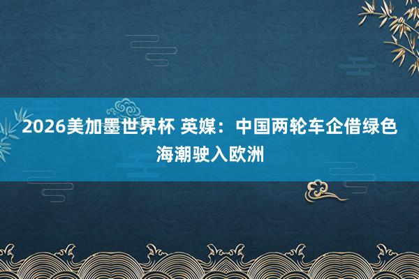2026美加墨世界杯 英媒：中国两轮车企借绿色海潮驶入欧洲