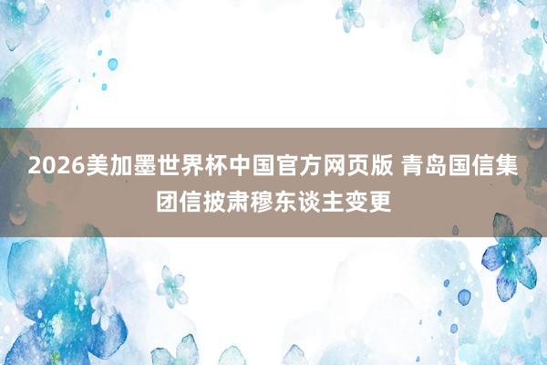 2026美加墨世界杯中国官方网页版 青岛国信集团信披肃穆东谈主变更