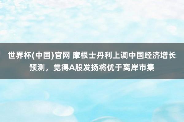 世界杯(中国)官网 摩根士丹利上调中国经济增长预测，觉得A股发扬将优于离岸市集