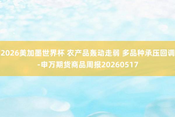 2026美加墨世界杯 农产品轰动走弱 多品种承压回调-申万期货商品周报20260517