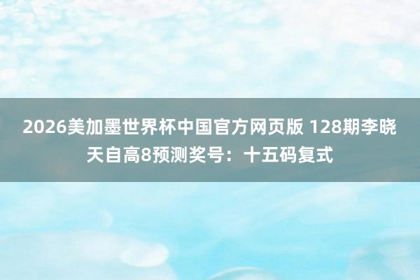 2026美加墨世界杯中国官方网页版 128期李晓天自高8预测奖号：十五码复式