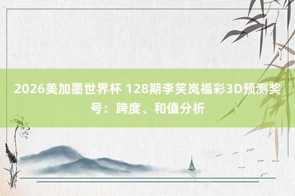 2026美加墨世界杯 128期李笑岚福彩3D预测奖号：跨度、和值分析