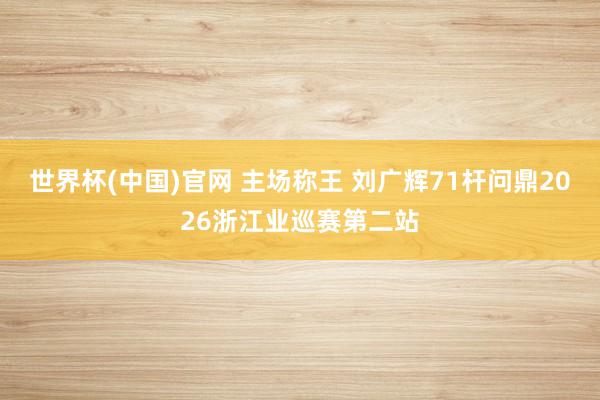 世界杯(中国)官网 主场称王 刘广辉71杆问鼎2026浙江业巡赛第二站