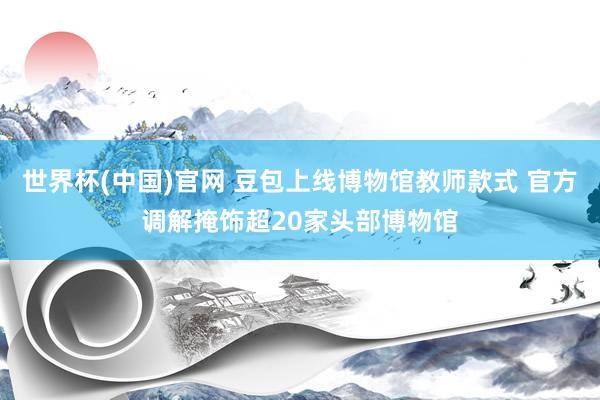 世界杯(中国)官网 豆包上线博物馆教师款式 官方调解掩饰超20家头部博物馆