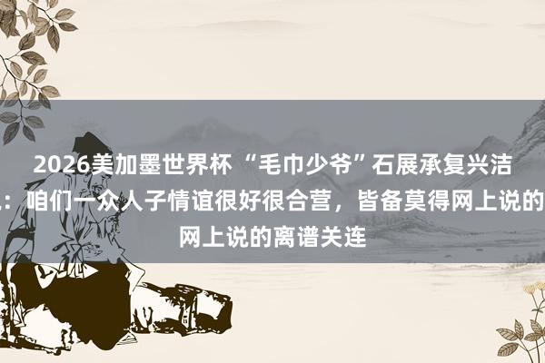 2026美加墨世界杯 “毛巾少爷”石展承复兴洁丽雅据说：咱们一众人子情谊很好很合营，皆备莫得网上说的离谱关连
