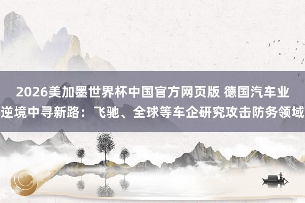2026美加墨世界杯中国官方网页版 德国汽车业逆境中寻新路：飞驰、全球等车企研究攻击防务领域