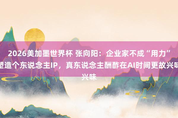 2026美加墨世界杯 张向阳：企业家不成“用力”塑造个东说念主IP，真东说念主酬酢在AI时间更故兴味