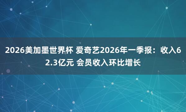 2026美加墨世界杯 爱奇艺2026年一季报：收入62.3亿元 会员收入环比增长