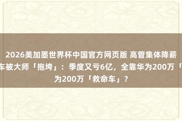 2026美加墨世界杯中国官方网页版 高管集体降薪！ 江淮汽车被大师「拖垮」：季度又亏6亿，全靠华为200万「救命车」？