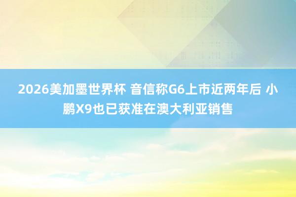 2026美加墨世界杯 音信称G6上市近两年后 小鹏X9也已获准在澳大利亚销售