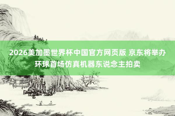 2026美加墨世界杯中国官方网页版 京东将举办环球首场仿真机器东说念主拍卖