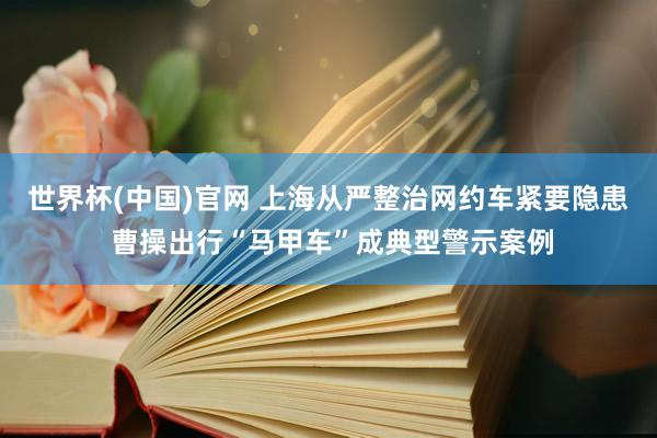世界杯(中国)官网 上海从严整治网约车紧要隐患 曹操出行“马甲车”成典型警示案例