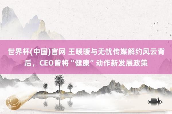世界杯(中国)官网 王暖暖与无忧传媒解约风云背后，CEO曾将“健康”动作新发展政策
