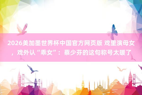 2026美加墨世界杯中国官方网页版 戏里演母女，戏外认“乖女”：蔡少芬的这句称号太暖了
