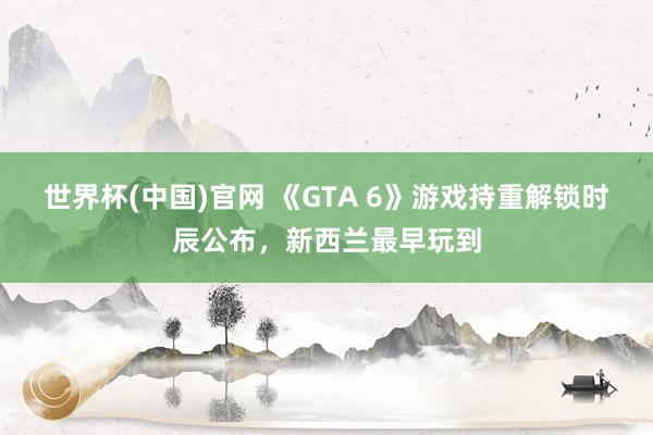世界杯(中国)官网 《GTA 6》游戏持重解锁时辰公布，新西兰最早玩到