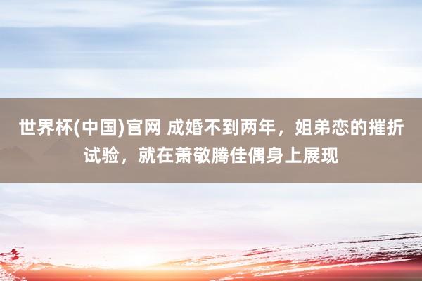 世界杯(中国)官网 成婚不到两年，姐弟恋的摧折试验，就在萧敬腾佳偶身上展现