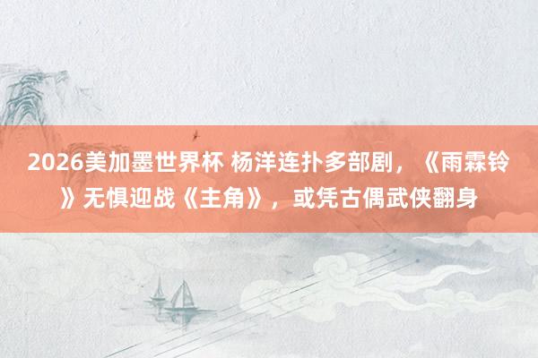 2026美加墨世界杯 杨洋连扑多部剧，《雨霖铃》无惧迎战《主角》，或凭古偶武侠翻身