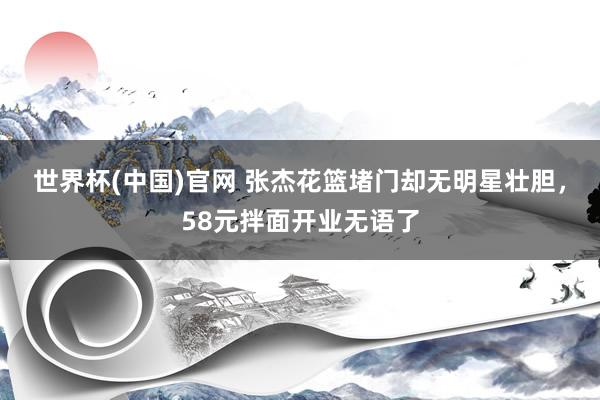 世界杯(中国)官网 张杰花篮堵门却无明星壮胆，58元拌面开业无语了