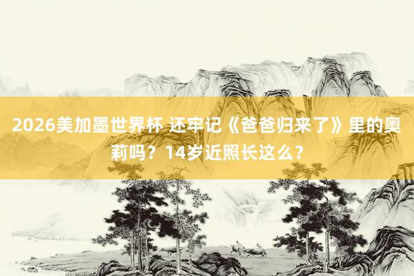 2026美加墨世界杯 还牢记《爸爸归来了》里的奥莉吗？14岁近照长这么？
