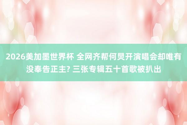 2026美加墨世界杯 全网齐帮何炅开演唱会却唯有没奉告正主? 三张专辑五十首歌被扒出