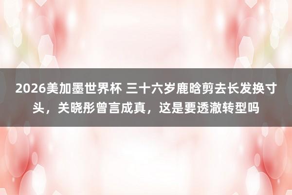 2026美加墨世界杯 三十六岁鹿晗剪去长发换寸头，关晓彤曾言成真，这是要透澈转型吗