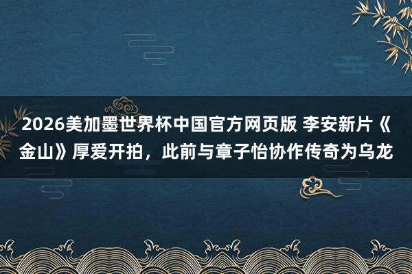 2026美加墨世界杯中国官方网页版 李安新片《金山》厚爱开拍，此前与章子怡协作传奇为乌龙