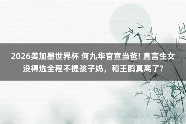 2026美加墨世界杯 何九华官宣当爸! 直言生女没得选全程不提孩子妈，和王鸥真离了?