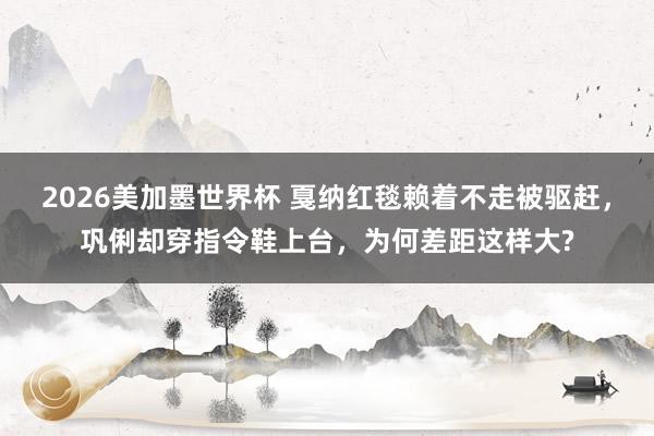 2026美加墨世界杯 戛纳红毯赖着不走被驱赶，巩俐却穿指令鞋上台，为何差距这样大?