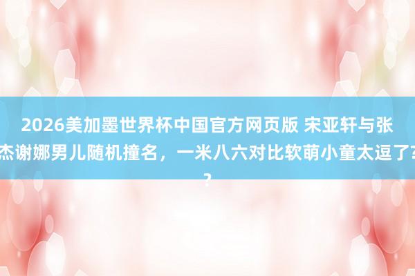 2026美加墨世界杯中国官方网页版 宋亚轩与张杰谢娜男儿随机撞名，一米八六对比软萌小童太逗了?