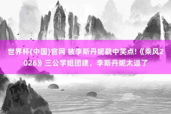 世界杯(中国)官网 被李斯丹妮戳中笑点!《乘风2026》三公学姐团建，李斯丹妮太逗了
