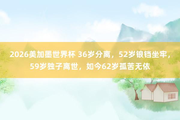 2026美加墨世界杯 36岁分离，52岁锒铛坐牢，59岁独子离世，如今62岁孤苦无依