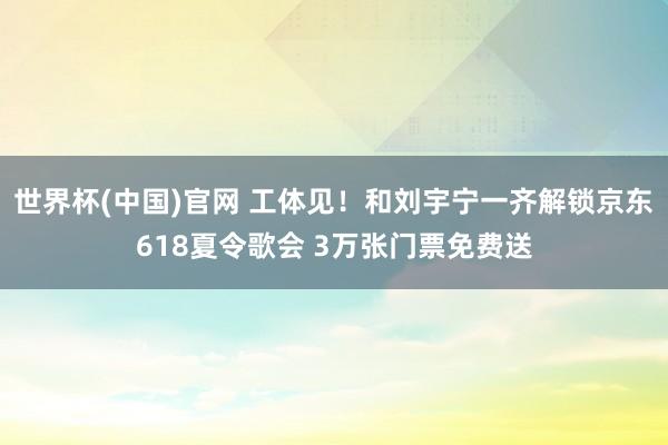 世界杯(中国)官网 工体见！和刘宇宁一齐解锁京东618夏令歌会 3万张门票免费送