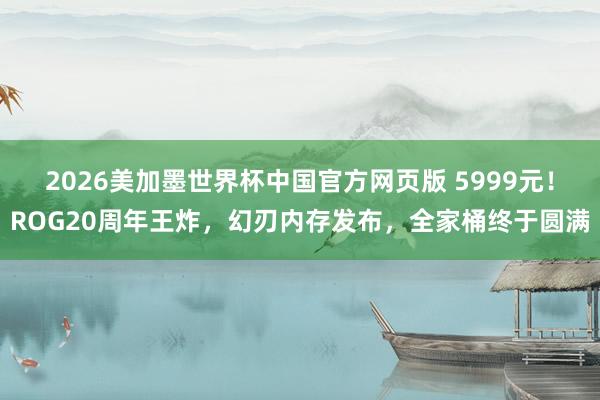 2026美加墨世界杯中国官方网页版 5999元！ROG20周年王炸，幻刃内存发布，全家桶终于圆满