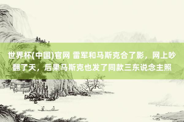 世界杯(中国)官网 雷军和马斯克合了影，网上吵翻了天，后果马斯克也发了同款三东说念主照
