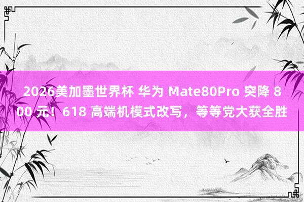 2026美加墨世界杯 华为 Mate80Pro 突降 800 元！618 高端机模式改写，等等党大获全胜