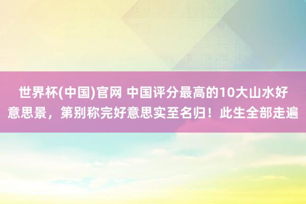 世界杯(中国)官网 中国评分最高的10大山水好意思景，第别称完好意思实至名归！此生全部走遍