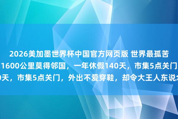 2026美加墨世界杯中国官方网页版 世界最孤苦孤身一人的国度，方圆1600公里莫得邻国，一年休假140天，市集5点关门，外出不爱穿鞋，却令大王人东说念主向往