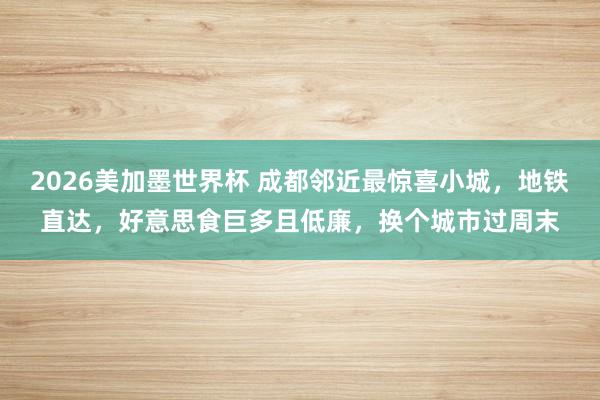 2026美加墨世界杯 成都邻近最惊喜小城，地铁直达，好意思食巨多且低廉，换个城市过周末