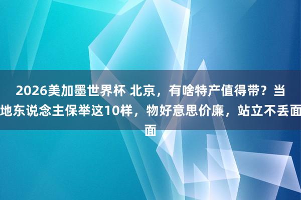 2026美加墨世界杯 北京，有啥特产值得带？当地东说念主保举这10样，物好意思价廉，站立不丢面