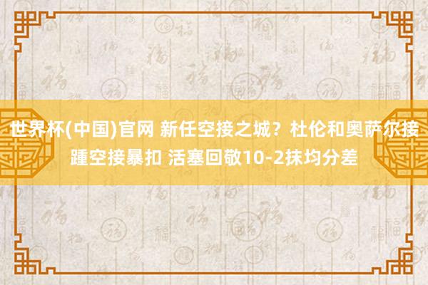 世界杯(中国)官网 新任空接之城？杜伦和奥萨尔接踵空接暴扣 活塞回敬10-2抹均分差