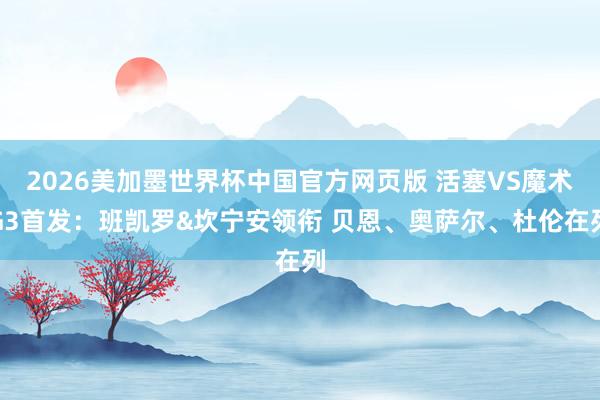 2026美加墨世界杯中国官方网页版 活塞VS魔术G3首发：班凯罗&坎宁安领衔 贝恩、奥萨尔、杜伦在列