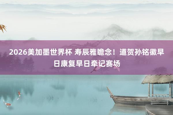 2026美加墨世界杯 寿辰雅瞻念！道贺孙铭徽早日康复早日牵记赛场