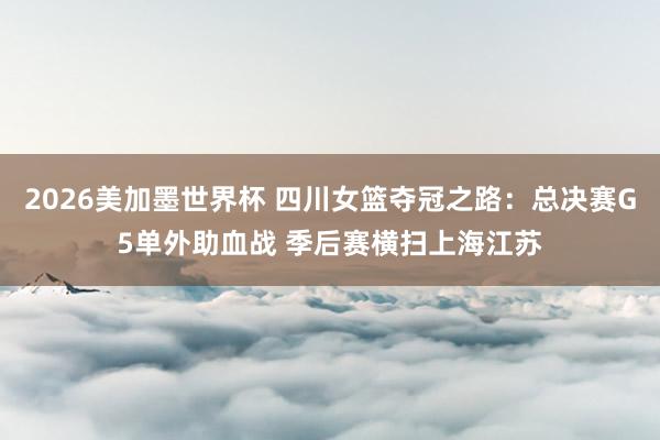2026美加墨世界杯 四川女篮夺冠之路：总决赛G5单外助血战 季后赛横扫上海江苏