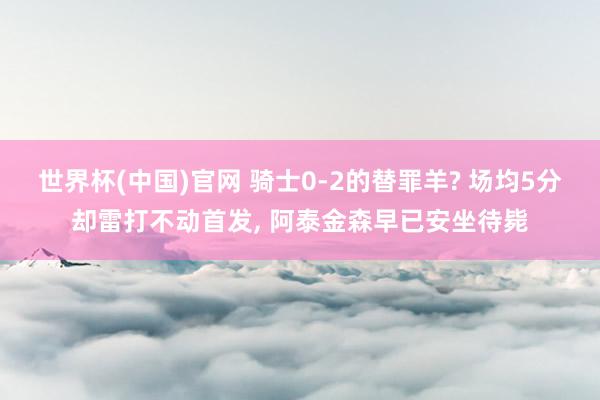 世界杯(中国)官网 骑士0-2的替罪羊? 场均5分却雷打不动首发， 阿泰金森早已安坐待毙