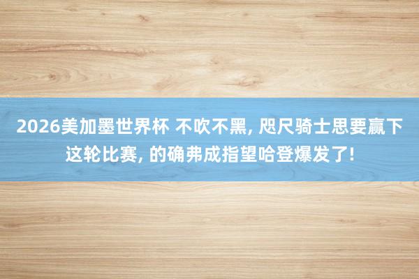 2026美加墨世界杯 不吹不黑， 咫尺骑士思要赢下这轮比赛， 的确弗成指望哈登爆发了!