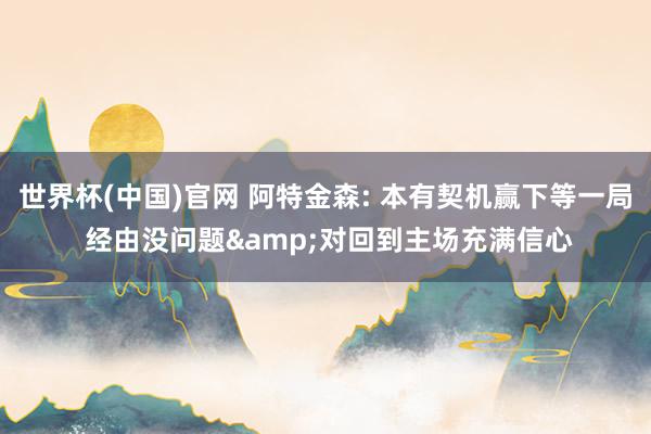 世界杯(中国)官网 阿特金森: 本有契机赢下等一局 经由没问题&对回到主场充满信心