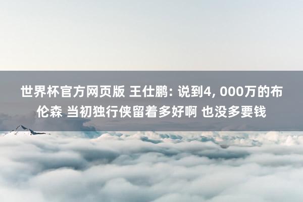 世界杯官方网页版 王仕鹏: 说到4， 000万的布伦森 当初独行侠留着多好啊 也没多要钱